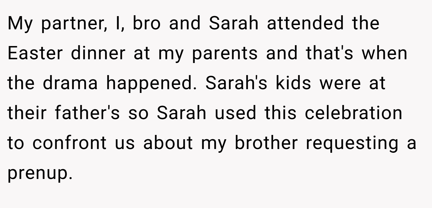 My partner, I, bro and Sarah attended the Easter dinner at my parents and that's when the drama happened. Sarah's kids were at their father's so Sarah used this celebration to confront us about my brother requesting a prenup.
