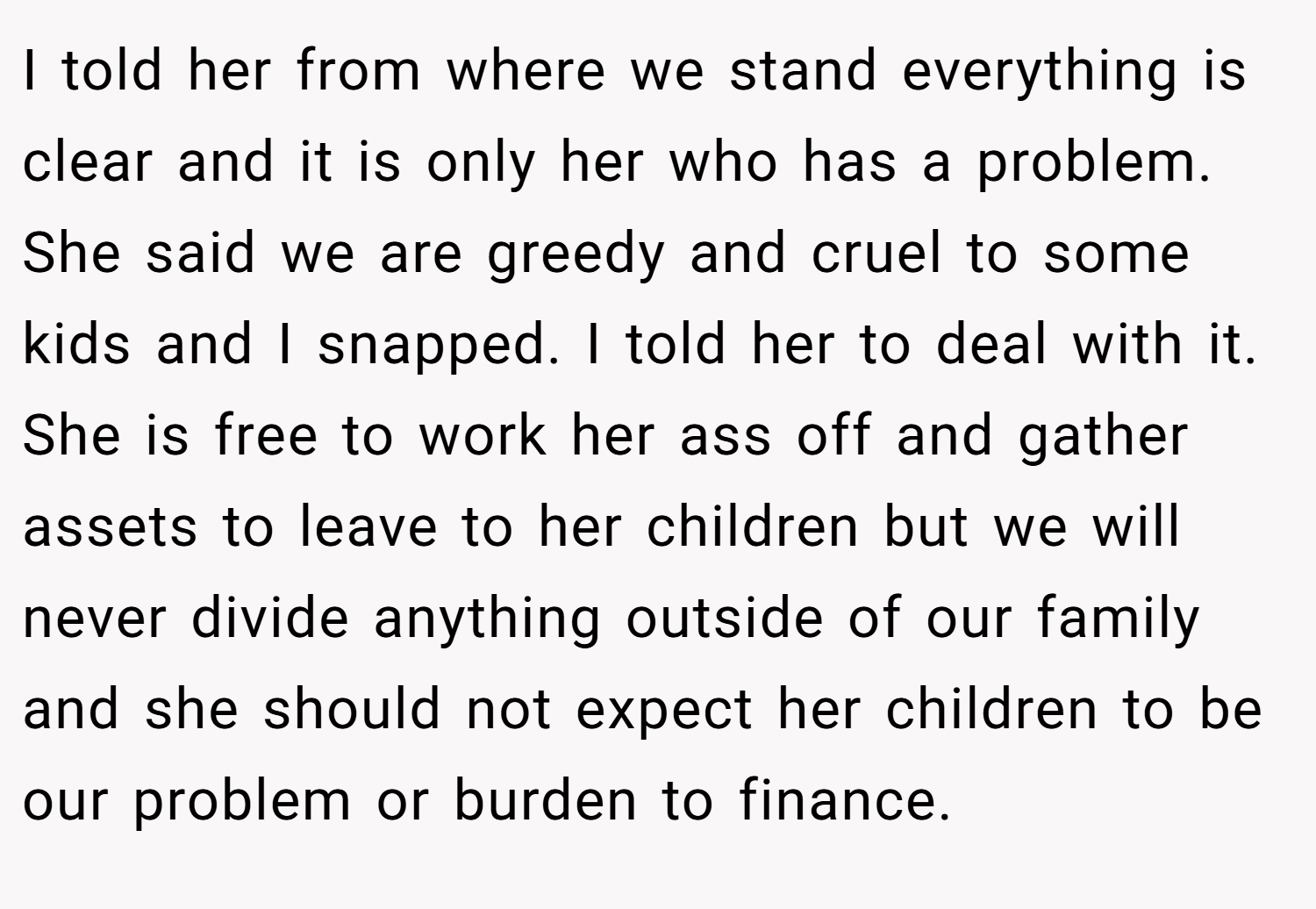 I told her from where we stand everything is clear and it is only her who has a problem. She said we are greedy and cruel to some kids and I snapped. I told her to deal with it. She is free to work her ass off and gather assets to leave to her children but we will never divide anything outside of our family and she should not expect her children to be our problem or burden to finance.
