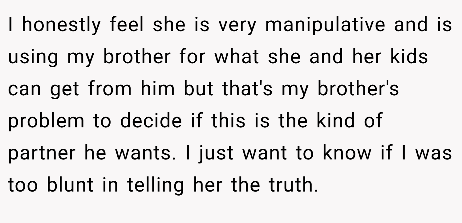 I honestly feel she is very manipulative and is using my brother for what she and her kids can get from him but that's my brother's problem to decide if this is the kind of partner he wants. I just want to know if I was too blunt in telling her the truth.
