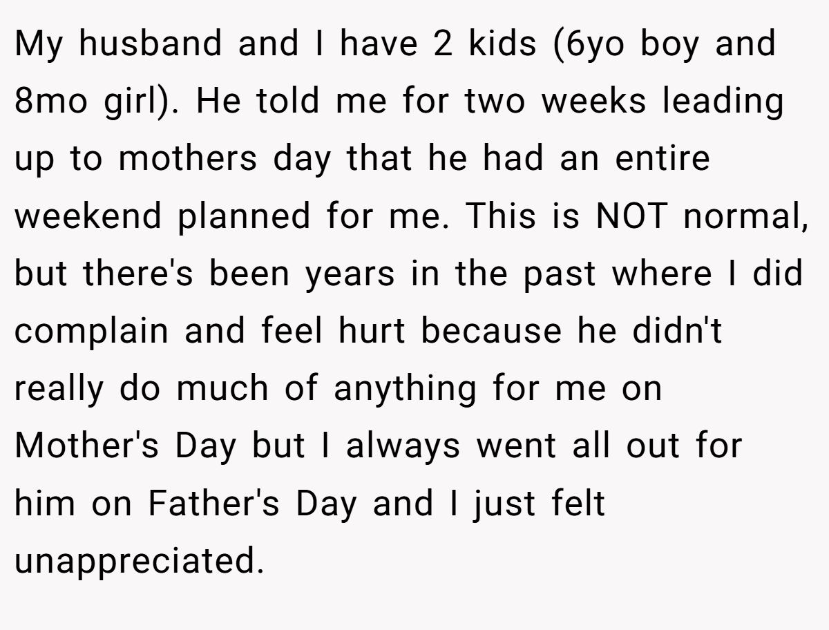 My husband and I have 2 kids (6yo boy and 8mo girl). He told me for two weeks leading up to mothers day that he had an entire weekend planned for me. This is NOT normal, but there's been years in the past where I did complain and feel hurt because he didn't really do much of anything for me on Mother's Day but I always went all out for him on Father's Day and I just felt unappreciated.