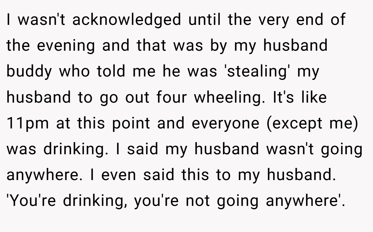 I wasn't acknowledged until the very end of the evening and that was by my husband buddy who told me he was 'stealing' my husband to go out four wheeling. It's like 11pm at this point and everyone (except me) was drinking. I said my husband wasn't going anywhere. I even said this to my husband. 'You're drinking, you're not going anywhere'.