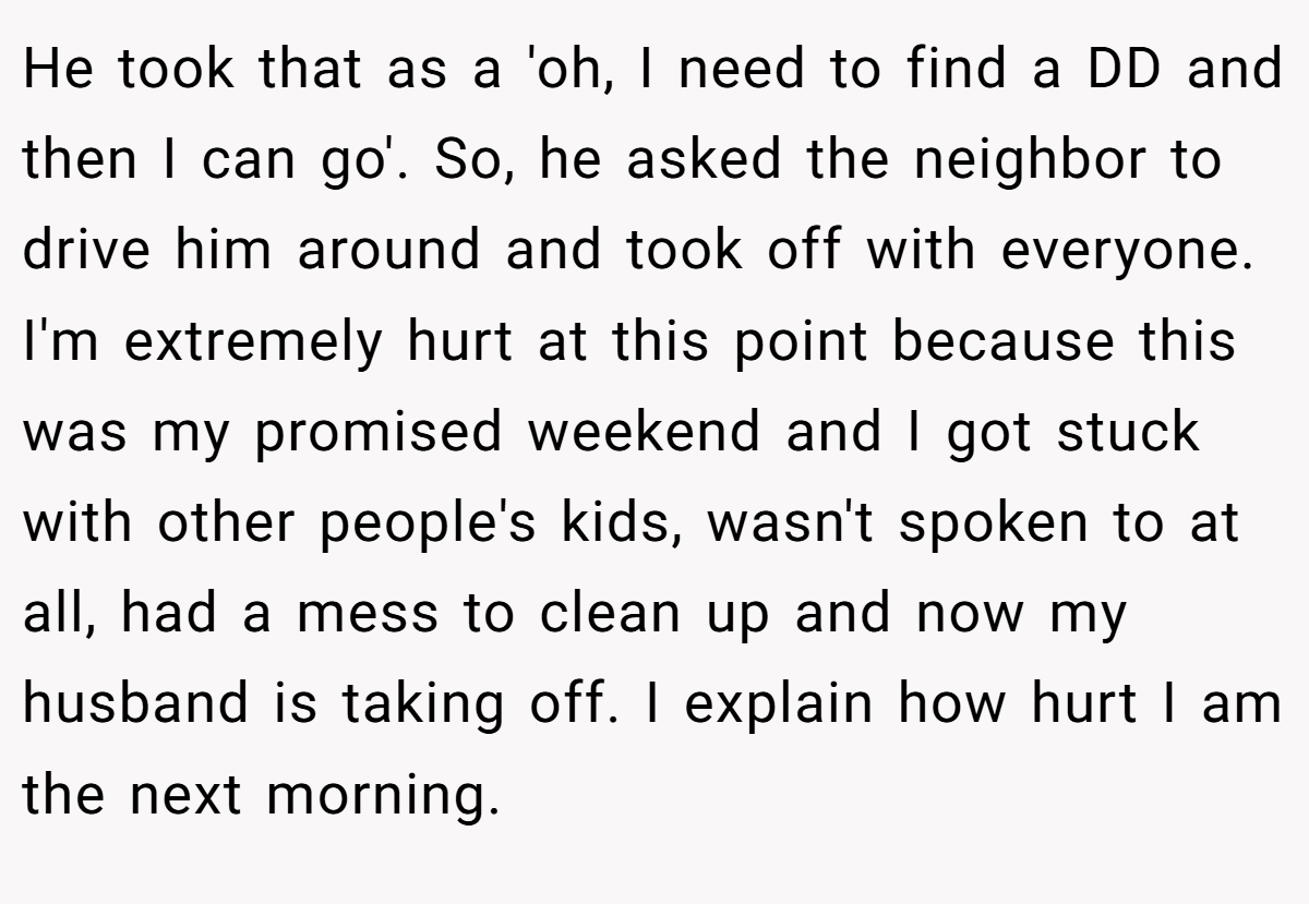 He took that as a 'oh, I need to find a DD and then I can go'. So, he asked the neighbor to drive him around and took off with everyone. I'm extremely hurt at this point because this was my promised weekend and I got stuck with other people's kids, wasn't spoken to at all, had a mess to clean up and now my husband is taking off. I explain how hurt I am the next morning.