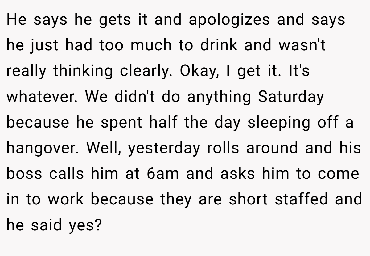 He says he gets it and apologizes and says he just had too much to drink and wasn't really thinking clearly. Okay, I get it. It's whatever. We didn't do anything Saturday because he spent half the day sleeping off a hangover. Well, yesterday rolls around and his boss calls him at 6am and asks him to come in to work because they are short staffed and he said yes?