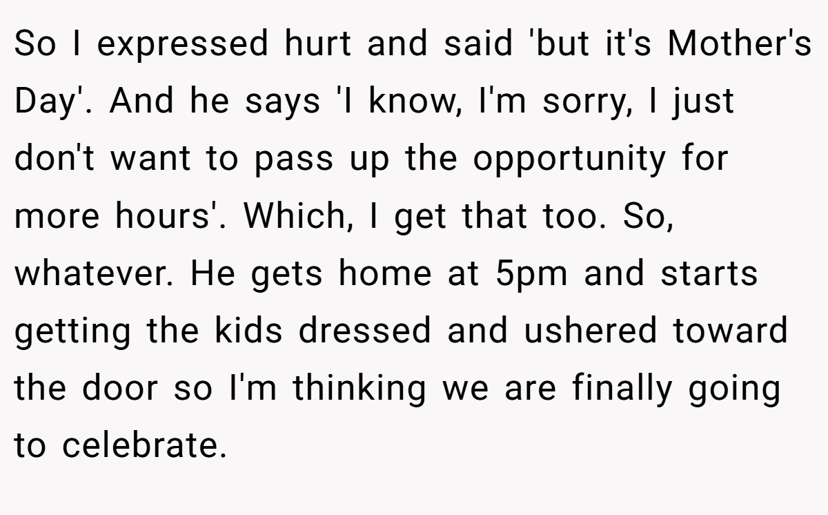 So I expressed hurt and said 'but it's Mother's Day'. And he says 'I know, I'm sorry, I just don't want to pass up the opportunity for more hours'. Which, I get that too. So, whatever. He gets home at 5pm and starts getting the kids dressed and ushered toward the door so I'm thinking we are finally going to celebrate.