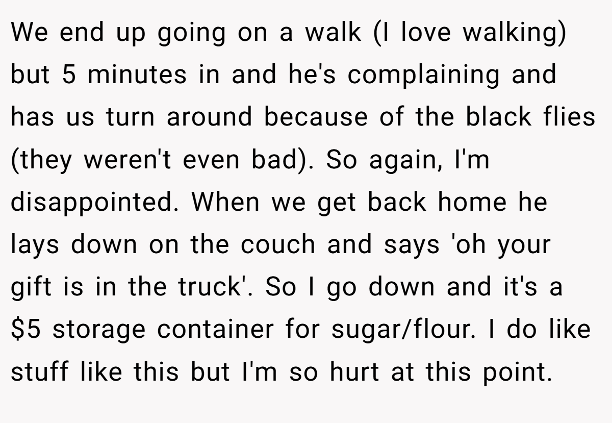 We end up going on a walk (I love walking) but 5 minutes in and he's complaining and has us turn around because of the black flies (they weren't even bad). So again, I'm disappointed. When we get back home he lays down on the couch and says 'oh your gift is in the truck'. So I go down and it's a $5 storage container for sugar/flour. I do like stuff like this but I'm so hurt at this point.