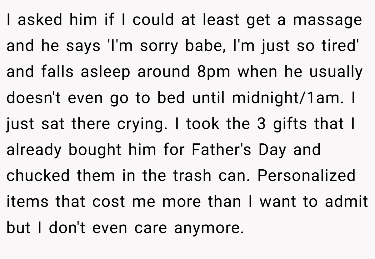 I asked him if I could at least get a massage and he says 'I'm sorry babe, I'm just so tired' and falls asleep around 8pm when he usually doesn't even go to bed until midnight/1am. I just sat there crying. I took the 3 gifts that I already bought him for Father's Day and chucked them in the trash can. Personalized items that cost me more than I want to admit but I don't even care anymore.