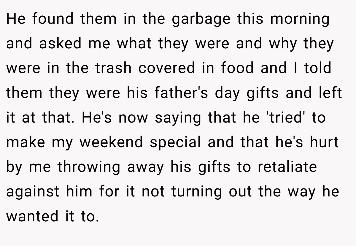 He found them in the garbage this morning and asked me what they were and why they were in the trash covered in food and I told them they were his father's day gifts and left it at that. He's now saying that he 'tried' to make my weekend special and that he's hurt by me throwing away his gifts to retaliate against him for it not turning out the way he wanted it to.