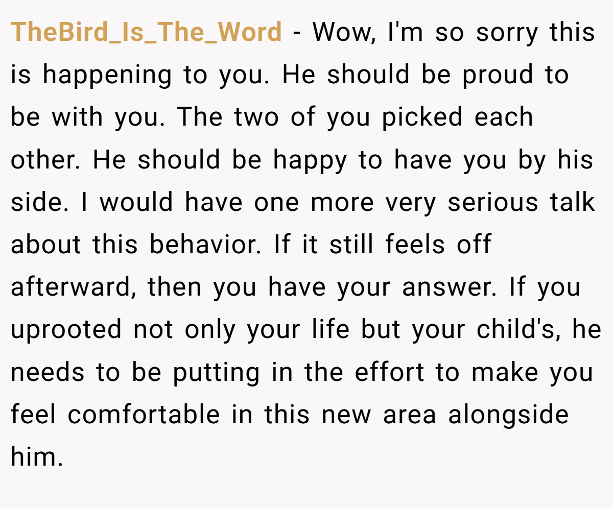 TheBird_Is_The_Word − Wow, I'm so sorry this is happening to you. He should be proud to be with you. The two of you picked each other. He should be happy to have you by his side. I would have one more very serious talk about this behavior. If it still feels off afterward, then you have your answer. If you uprooted not only your life but your child's, he needs to be putting in the effort to make you feel comfortable in this new area alongside him.