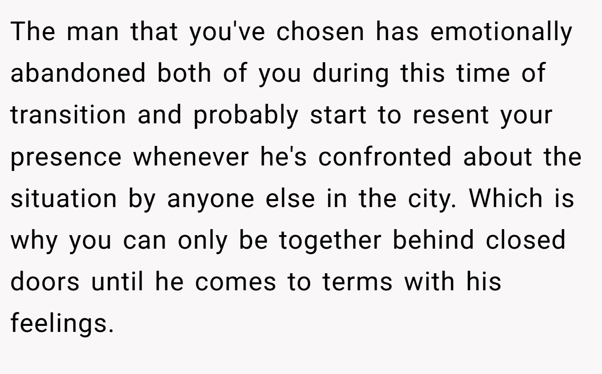 The man that you've chosen has emotionally abandoned both of you during this time of transition and probably start to resent your presence whenever he's confronted about the situation by anyone else in the city. Which is why you can only be together behind closed doors until he comes to terms with his feelings.