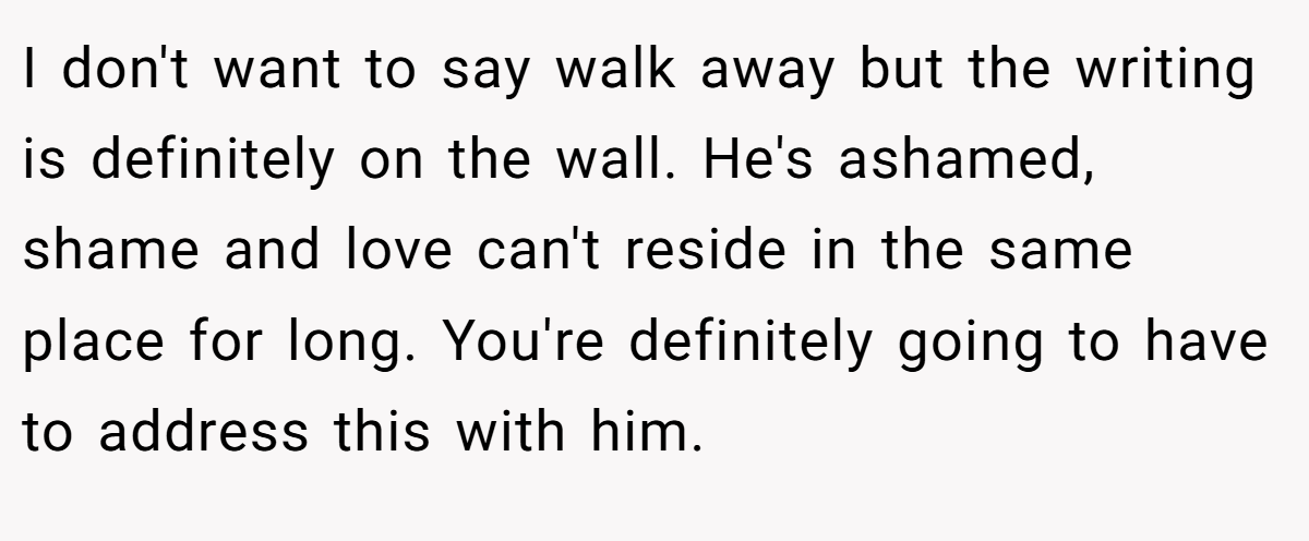 I don't want to say walk away but the writing is definitely on the wall. He's ashamed, shame and love can't reside in the same place for long. You're definitely going to have to address this with him.