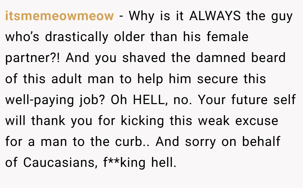 itsmemeowmeow − Why is it ALWAYS the guy who’s drastically older than his female partner?! And you shaved the damned beard of this adult man to help him secure this well-paying job? Oh HELL, no. Your future self will thank you for kicking this weak excuse for a man to the curb.. And sorry on behalf of Caucasians, f**king hell.