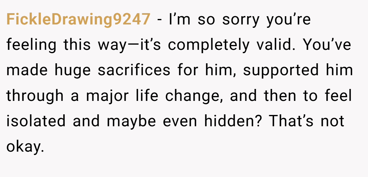 FickleDrawing9247 − I’m so sorry you’re feeling this way—it’s completely valid. You’ve made huge sacrifices for him, supported him through a major life change, and then to feel isolated and maybe even hidden? That’s not okay.