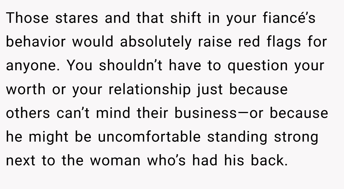 Those stares and that shift in your fiancé’s behavior would absolutely raise red flags for anyone. You shouldn’t have to question your worth or your relationship just because others can’t mind their business—or because he might be uncomfortable standing strong next to the woman who’s had his back.