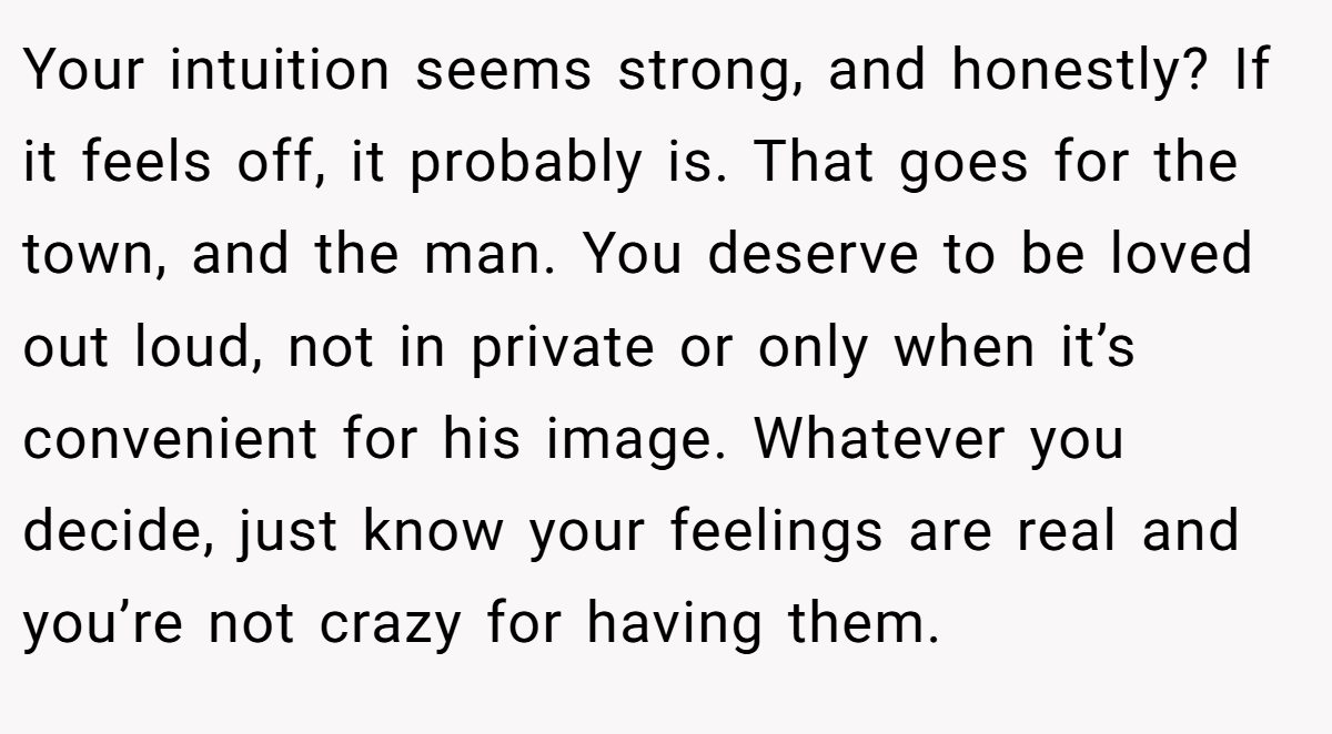 Your intuition seems strong, and honestly? If it feels off, it probably is. That goes for the town, and the man. You deserve to be loved out loud, not in private or only when it’s convenient for his image. Whatever you decide, just know your feelings are real and you’re not crazy for having them.