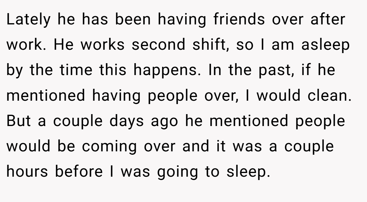 Lately he has been having friends over after work. He works second shift, so I am asleep by the time this happens. In the past, if he mentioned having people over, I would clean. But a couple days ago he mentioned people would be coming over and it was a couple hours before I was going to sleep.