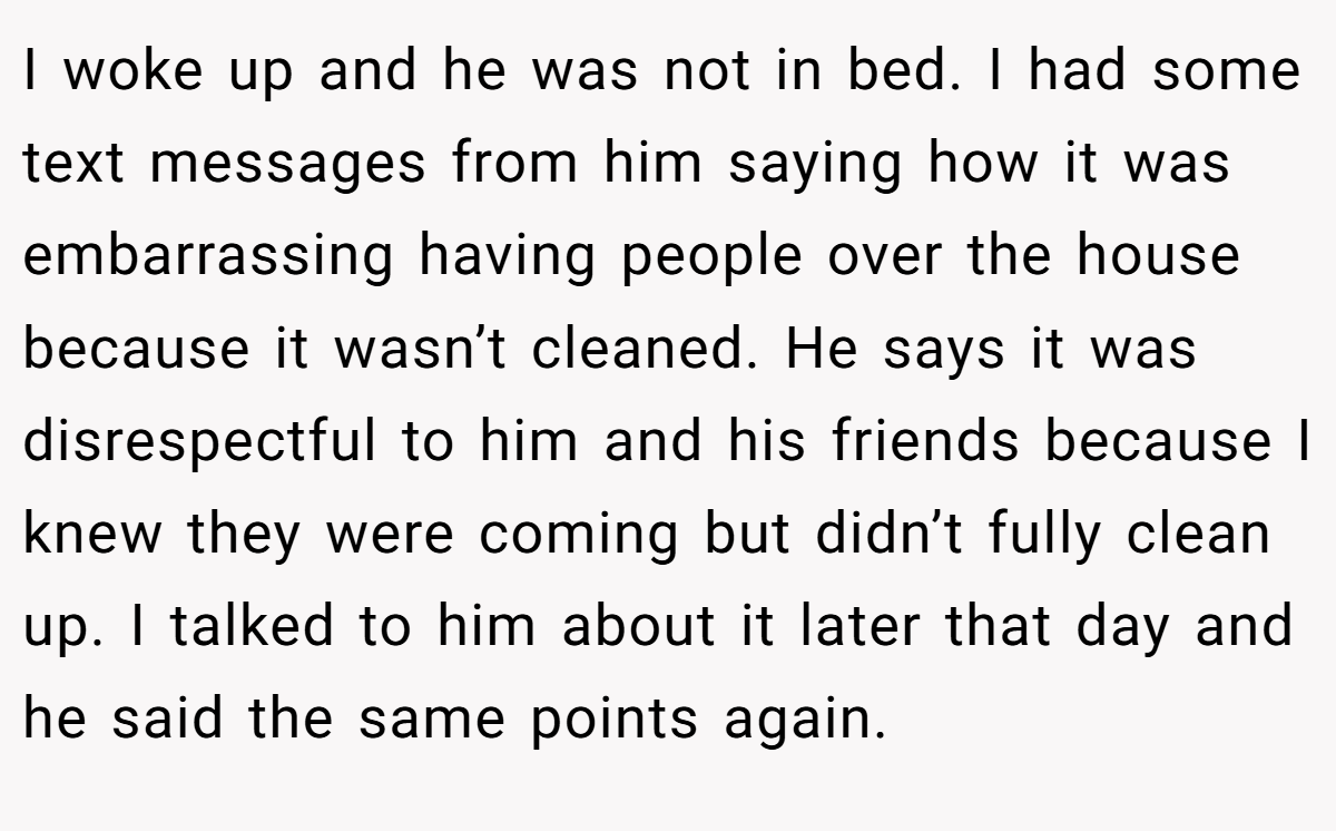 I woke up and he was not in bed. I had some text messages from him saying how it was embarrassing having people over the house because it wasn’t cleaned. He says it was disrespectful to him and his friends because I knew they were coming but didn’t fully clean up. I talked to him about it later that day and he said the same points again.