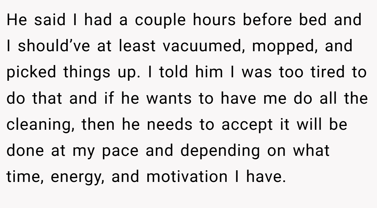 He said I had a couple hours before bed and I should’ve at least vacuumed, mopped, and picked things up. I told him I was too tired to do that and if he wants to have me do all the cleaning, then he needs to accept it will be done at my pace and depending on what time, energy, and motivation I have.