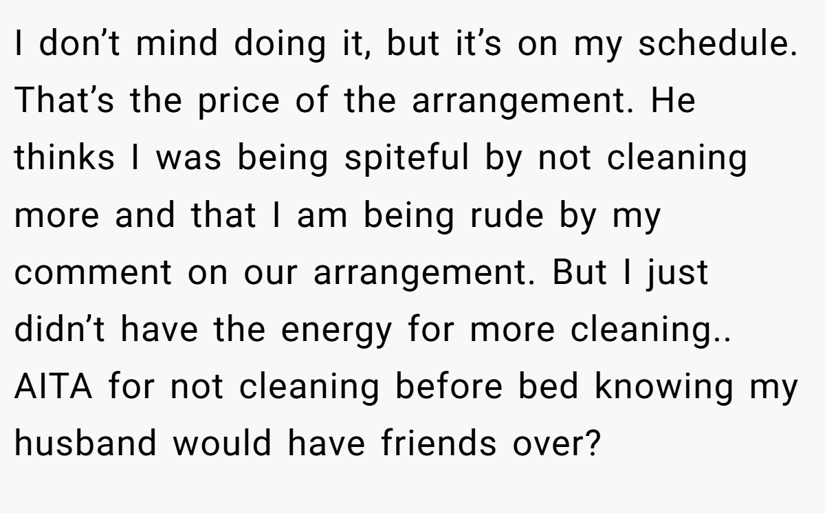 I don’t mind doing it, but it’s on my schedule. That’s the price of the arrangement. He thinks I was being spiteful by not cleaning more and that I am being rude by my comment on our arrangement. But I just didn’t have the energy for more cleaning.. AITA for not cleaning before bed knowing my husband would have friends over?