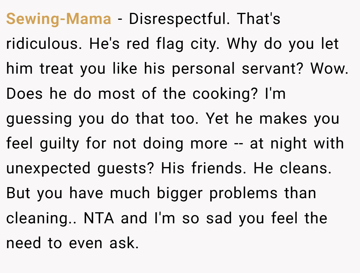 Sewing-Mama − Disrespectful. That's ridiculous. He's red flag city. Why do you let him treat you like his personal servant? Wow. Does he do most of the cooking? I'm guessing you do that too. Yet he makes you feel guilty for not doing more -- at night with unexpected guests? His friends. He cleans. But you have much bigger problems than cleaning.. NTA and I'm so sad you feel the need to even ask.