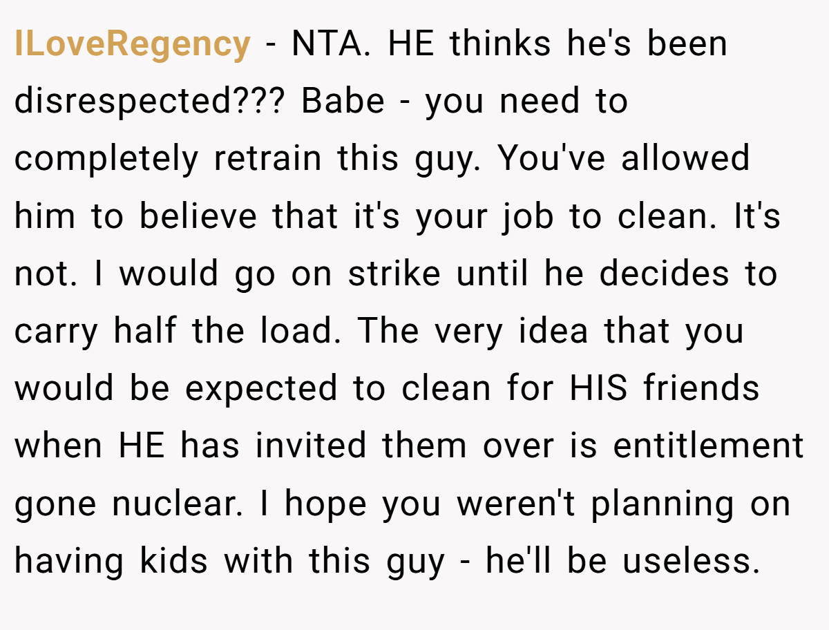 ILoveRegency − NTA. HE thinks he's been disrespected??? Babe - you need to completely retrain this guy. You've allowed him to believe that it's your job to clean. It's not. I would go on strike until he decides to carry half the load. The very idea that you would be expected to clean for HIS friends when HE has invited them over is entitlement gone nuclear. I hope you weren't planning on having kids with this guy - he'll be useless.