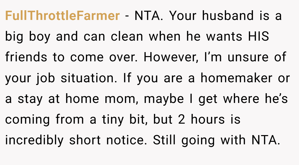 FullThrottleFarmer − NTA. Your husband is a big boy and can clean when he wants HIS friends to come over. However, I’m unsure of your job situation. If you are a homemaker or a stay at home mom, maybe I get where he’s coming from a tiny bit, but 2 hours is incredibly short notice. Still going with NTA.