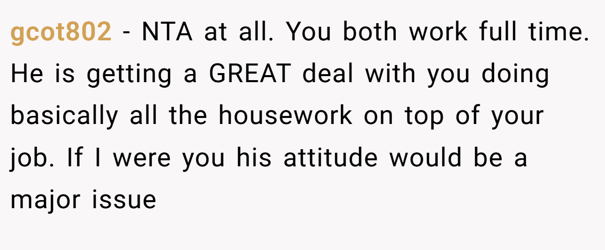 gcot802 − NTA at all. You both work full time. He is getting a GREAT deal with you doing basically all the housework on top of your job. If I were you his attitude would be a major issue