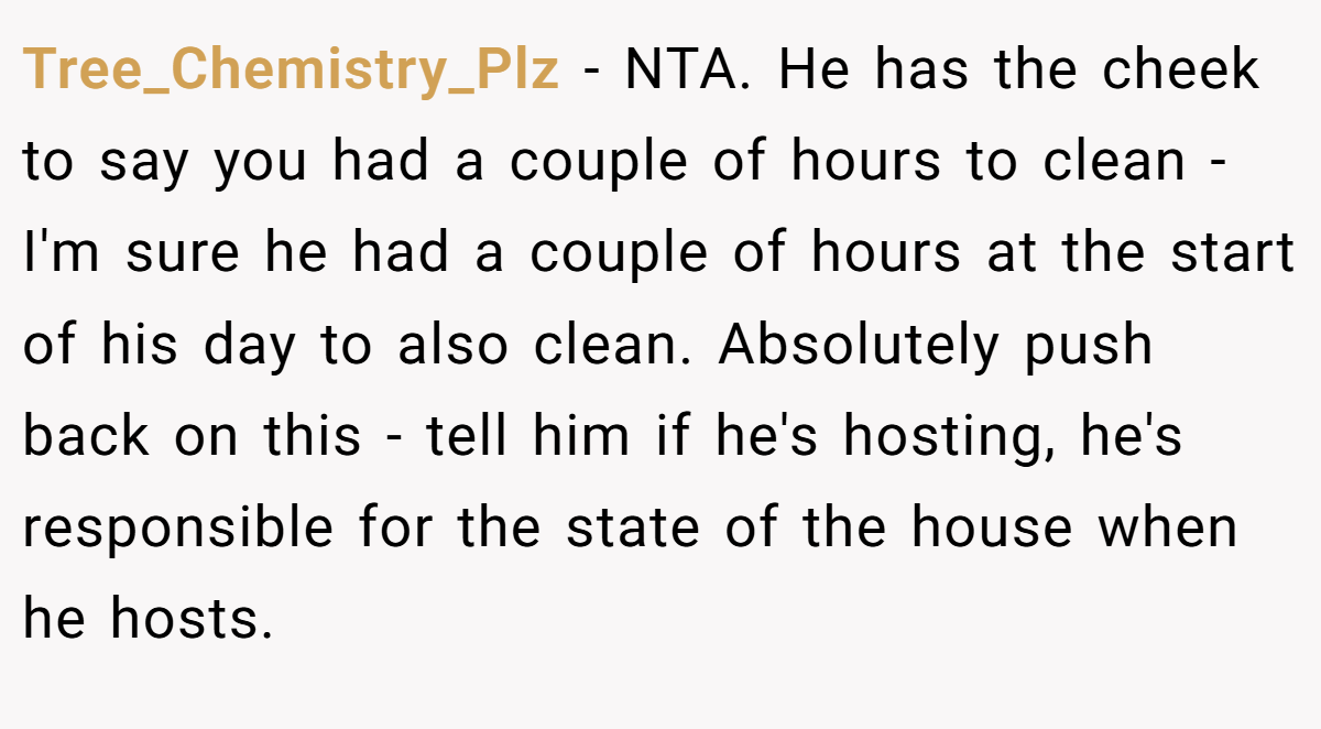 Tree_Chemistry_Plz − NTA. He has the cheek to say you had a couple of hours to clean - I'm sure he had a couple of hours at the start of his day to also clean. Absolutely push back on this - tell him if he's hosting, he's responsible for the state of the house when he hosts.