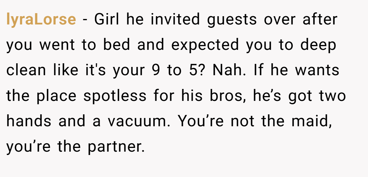 lyraLorse − Girl he invited guests over after you went to bed and expected you to deep clean like it's your 9 to 5? Nah. If he wants the place spotless for his bros, he’s got two hands and a vacuum. You’re not the maid, you’re the partner.