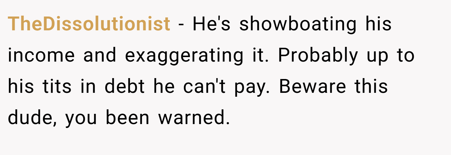TheDissolutionist − He's showboating his income and exaggerating it. Probably up to his tits in debt he can't pay. Beware this dude, you been warned.