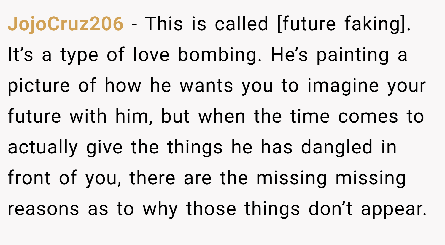 JojoCruz206 − This is called [future faking]. It’s a type of love bombing. He’s painting a picture of how he wants you to imagine your future with him, but when the time comes to actually give the things he has dangled in front of you, there are the missing missing reasons as to why those things don’t appear.