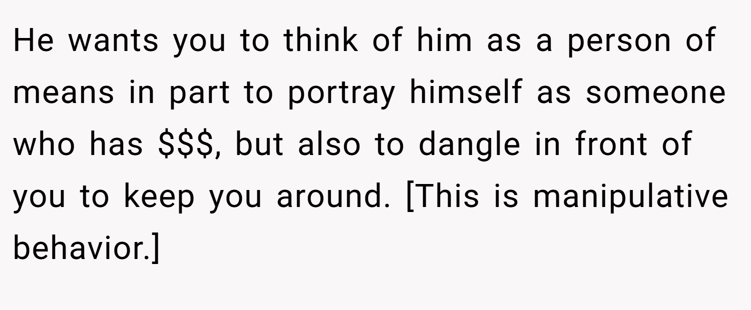 He wants you to think of him as a person of means in part to portray himself as someone who has $$$, but also to dangle in front of you to keep you around. [This is manipulative behavior.]