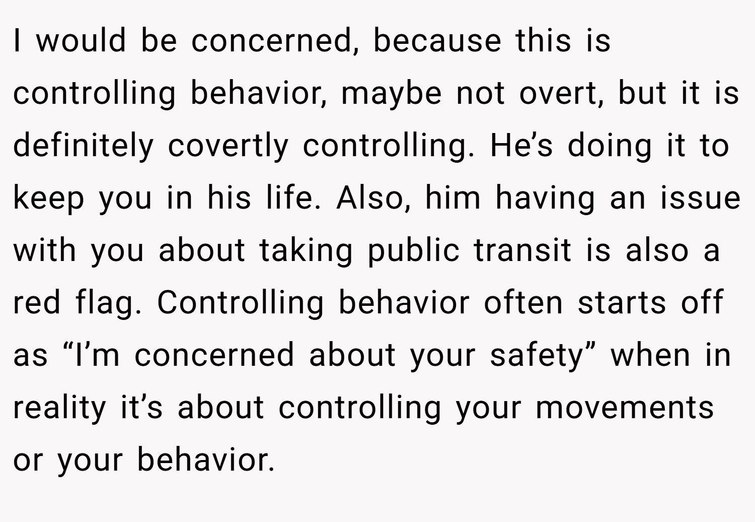 I would be concerned, because this is controlling behavior, maybe not overt, but it is definitely covertly controlling. He’s doing it to keep you in his life. Also, him having an issue with you about taking public transit is also a red flag. Controlling behavior often starts off as “I’m concerned about your safety” when in reality it’s about controlling your movements or your behavior.