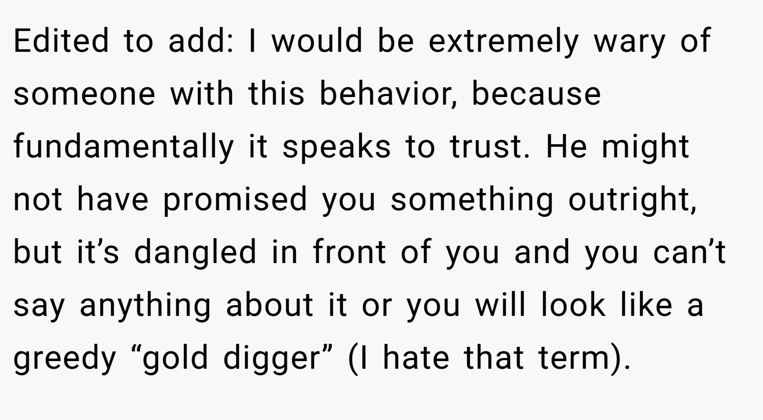 Edited to add: I would be extremely wary of someone with this behavior, because fundamentally it speaks to trust. He might not have promised you something outright, but it’s dangled in front of you and you can’t say anything about it or you will look like a greedy “gold digger” (I hate that term).