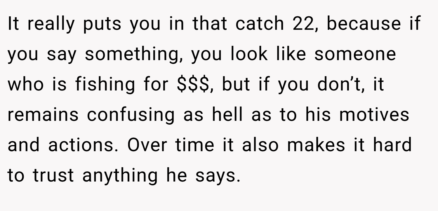 It really puts you in that catch 22, because if you say something, you look like someone who is fishing for $$$, but if you don’t, it remains confusing as hell as to his motives and actions. Over time it also makes it hard to trust anything he says.