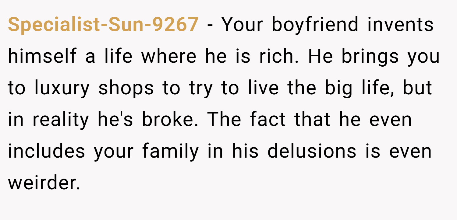 Specialist-Sun-9267 − Your boyfriend invents himself a life where he is rich. He brings you to luxury shops to try to live the big life, but in reality he's broke. The fact that he even includes your family in his delusions is even weirder.