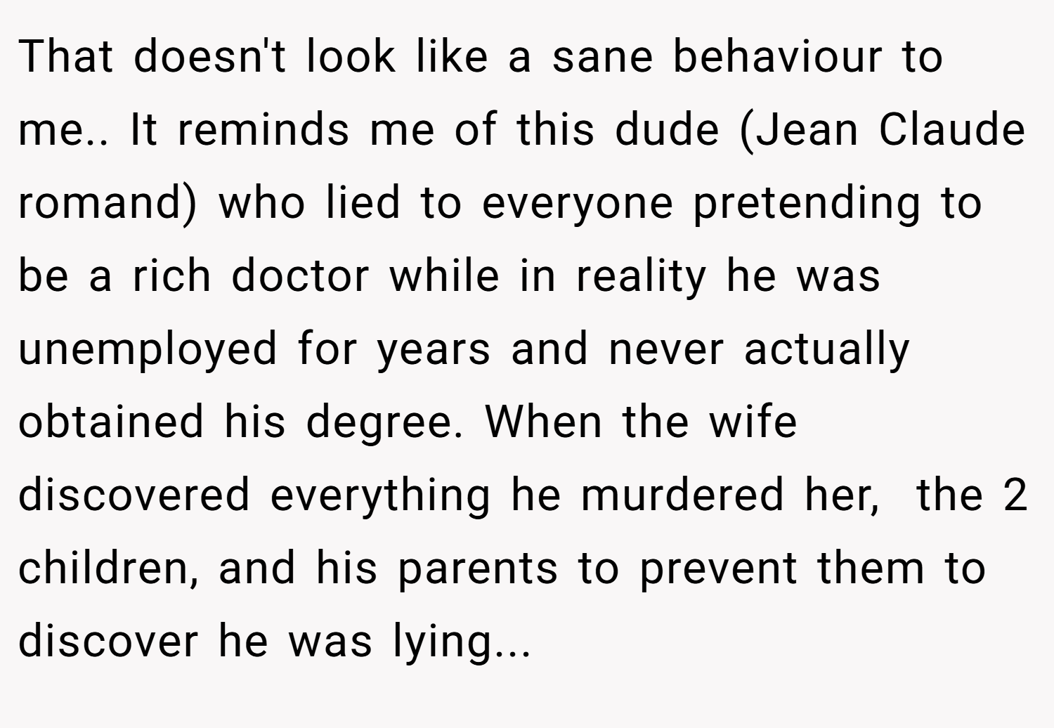 That doesn't look like a sane behaviour to me.. It reminds me of this dude (Jean Claude romand) who lied to everyone pretending to be a rich doctor while in reality he was unemployed for years and never actually obtained his degree. When the wife discovered everything he murdered her,  the 2 children, and his parents to prevent them to discover he was lying...