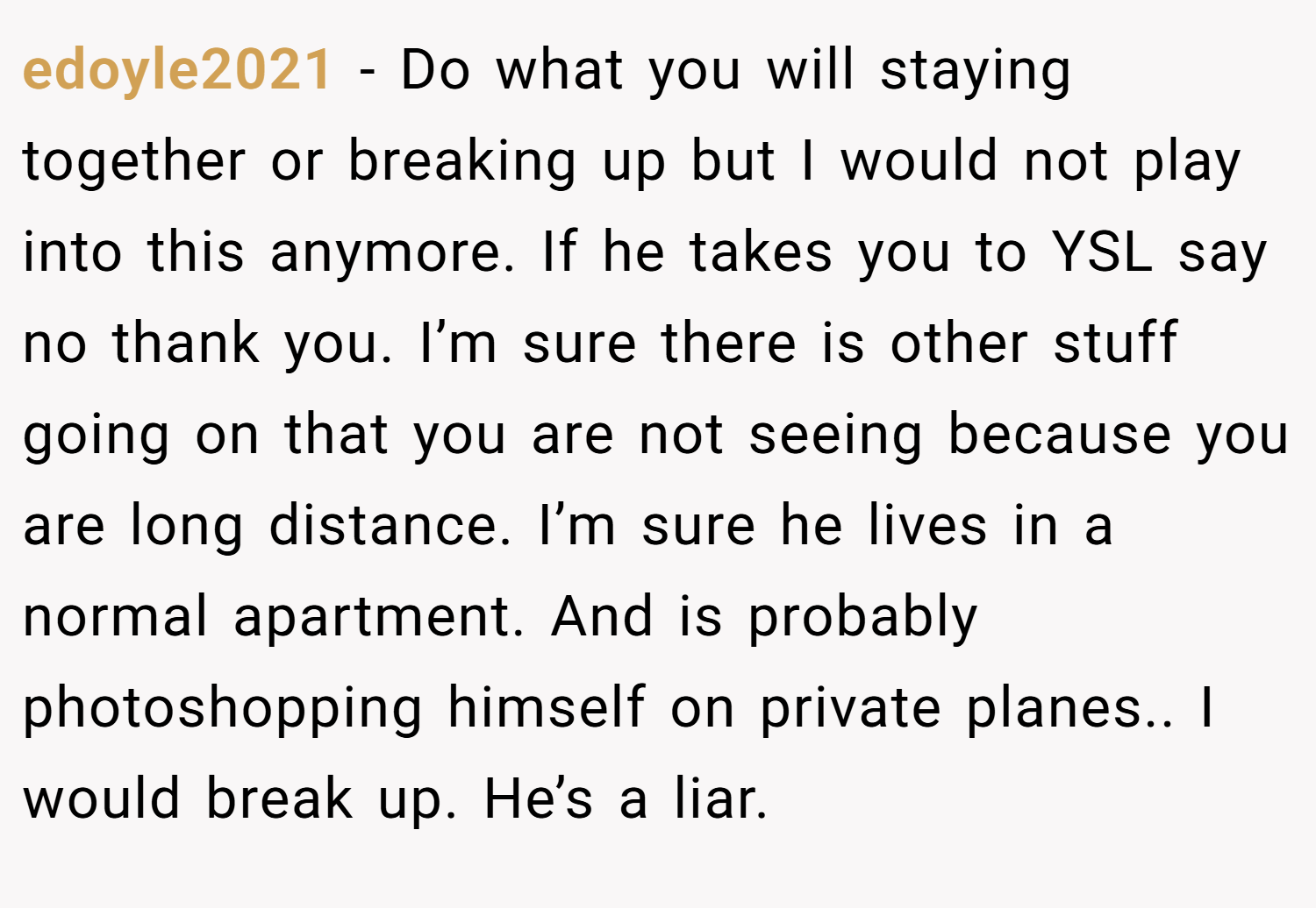 edoyle2021 − Do what you will staying together or breaking up but I would not play into this anymore. If he takes you to YSL say no thank you. I’m sure there is other stuff going on that you are not seeing because you are long distance. I’m sure he lives in a normal apartment. And is probably photoshopping himself on private planes.. I would break up. He’s a liar.
