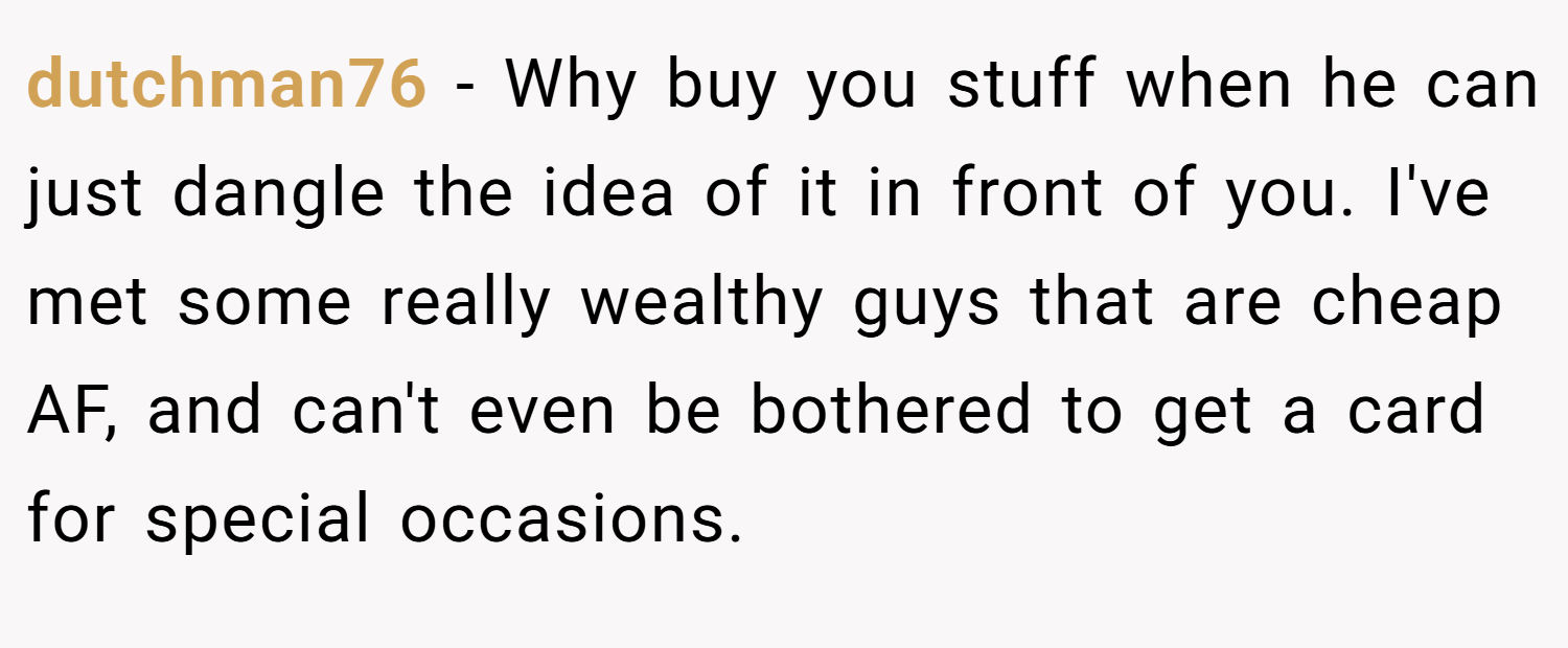 dutchman76 − Why buy you stuff when he can just dangle the idea of it in front of you. I've met some really wealthy guys that are cheap AF, and can't even be bothered to get a card for special occasions.