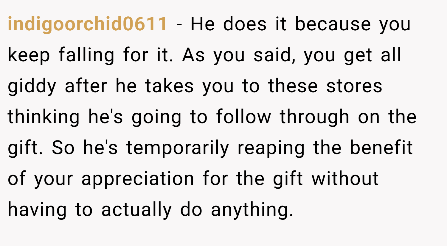 indigoorchid0611 − He does it because you keep falling for it. As you said, you get all giddy after he takes you to these stores thinking he's going to follow through on the gift. So he's temporarily reaping the benefit of your appreciation for the gift without having to actually do anything.