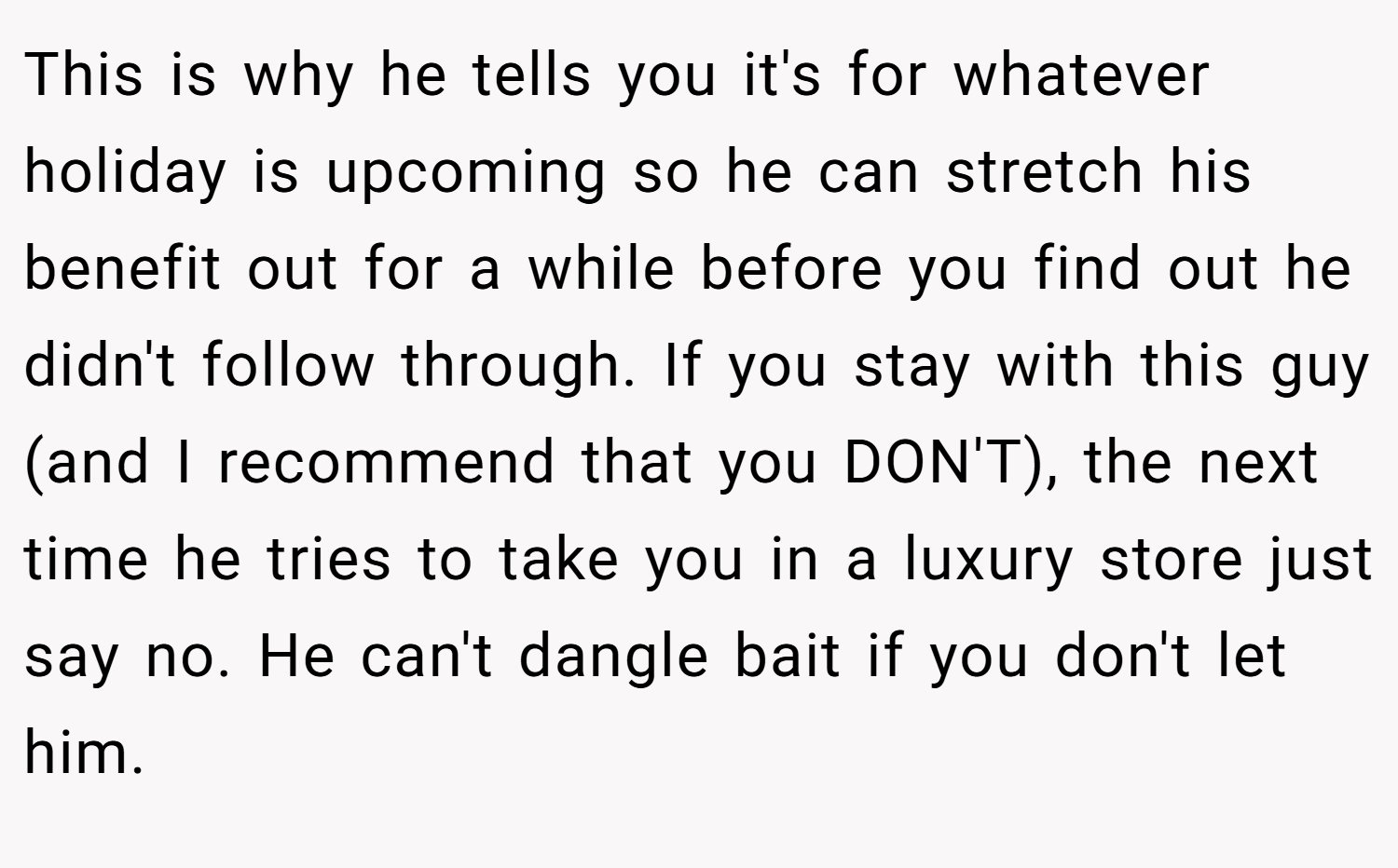 This is why he tells you it's for whatever holiday is upcoming so he can stretch his benefit out for a while before you find out he didn't follow through. If you stay with this guy (and I recommend that you DON'T), the next time he tries to take you in a luxury store just say no. He can't dangle bait if you don't let him.