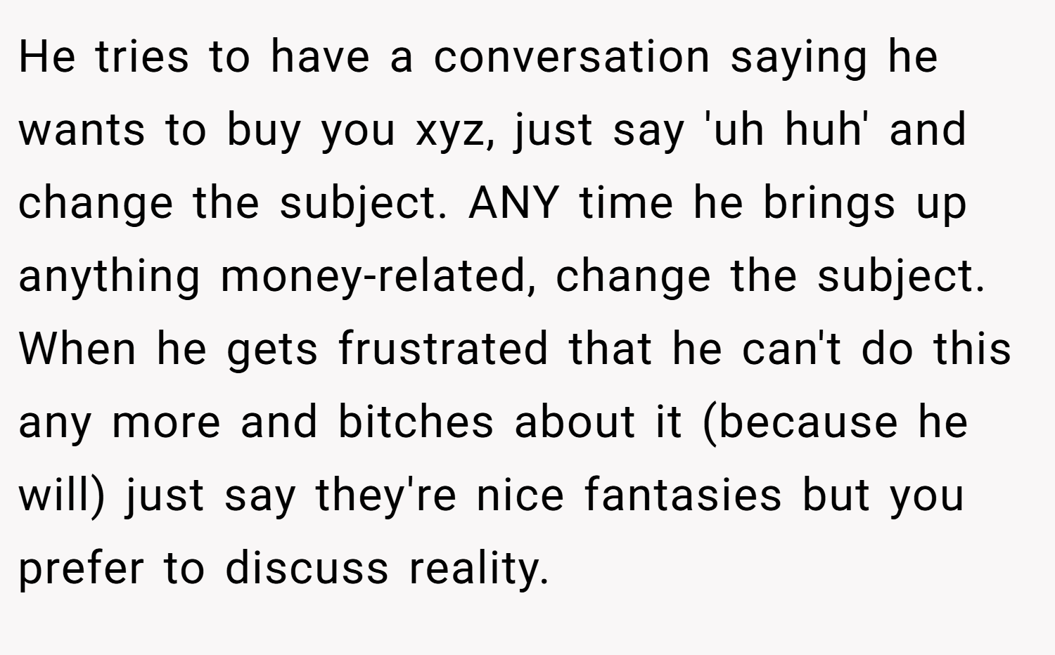 He tries to have a conversation saying he wants to buy you xyz, just say 'uh huh' and change the subject. ANY time he brings up anything money-related, change the subject. When he gets frustrated that he can't do this any more and bitches about it (because he will) just say they're nice fantasies but you prefer to discuss reality.