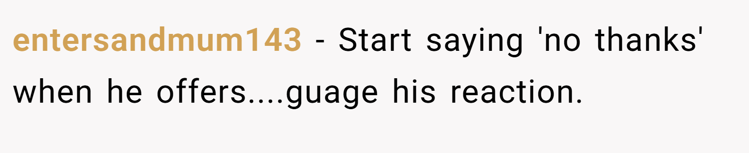 entersandmum143 − Start saying 'no thanks' when he offers....guage his reaction.