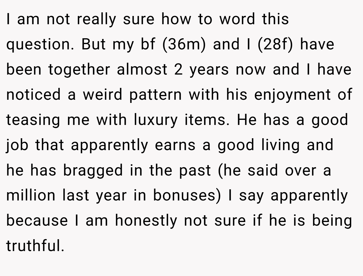 I am not really sure how to word this question. But my bf (36m) and I (28f) have been together almost 2 years now and I have noticed a weird pattern with his enjoyment of teasing me with luxury items. He has a good job that apparently earns a good living and he has bragged in the past (he said over a million last year in bonuses) I say apparently because I am honestly not sure if he is being truthful.
