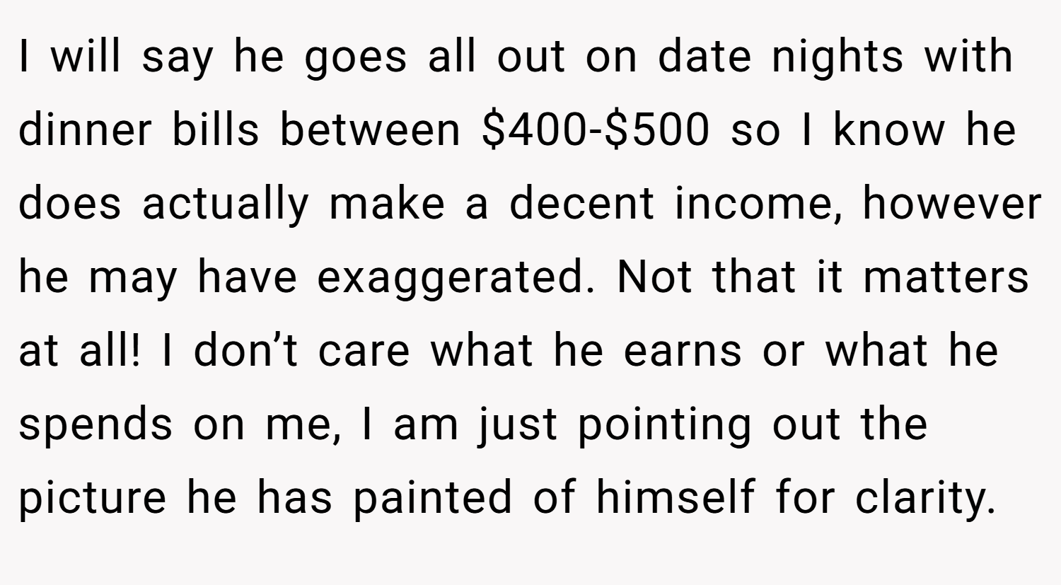 I will say he goes all out on date nights with dinner bills between $400-$500 so I know he does actually make a decent income, however he may have exaggerated. Not that it matters at all! I don’t care what he earns or what he spends on me, I am just pointing out the picture he has painted of himself for clarity.