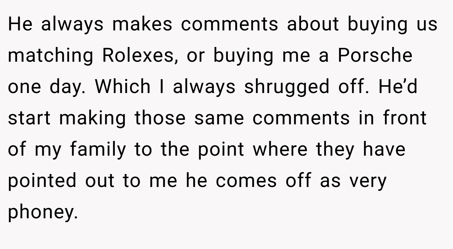 He always makes comments about buying us matching Rolexes, or buying me a Porsche one day. Which I always shrugged off. He’d start making those same comments in front of my family to the point where they have pointed out to me he comes off as very phoney.