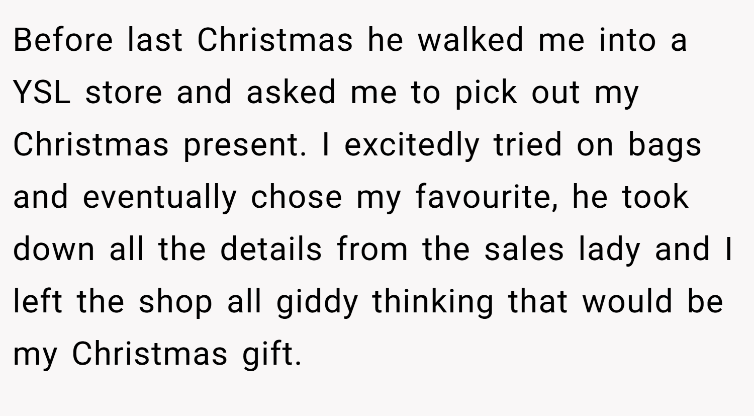 Before last Christmas he walked me into a YSL store and asked me to pick out my Christmas present. I excitedly tried on bags and eventually chose my favourite, he took down all the details from the sales lady and I left the shop all giddy thinking that would be my Christmas gift.