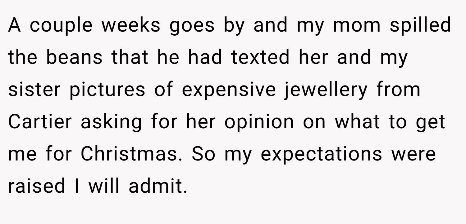 A couple weeks goes by and my mom spilled the beans that he had texted her and my sister pictures of expensive jewellery from Cartier asking for her opinion on what to get me for Christmas. So my expectations were raised I will admit.