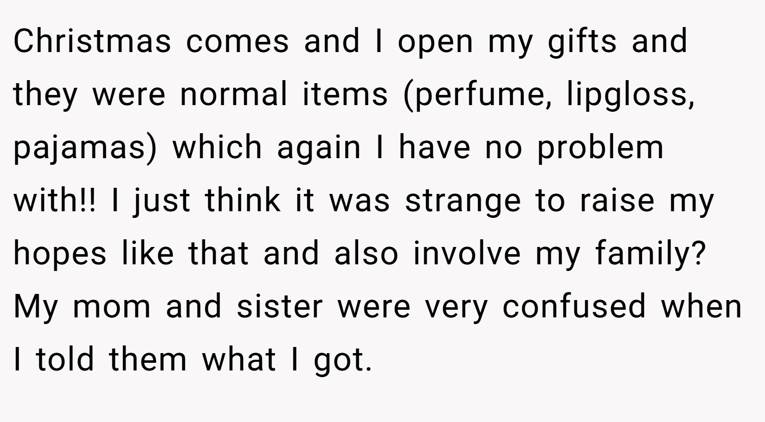 Christmas comes and I open my gifts and they were normal items (perfume, lipgloss, pajamas) which again I have no problem with!! I just think it was strange to raise my hopes like that and also involve my family? My mom and sister were very confused when I told them what I got.