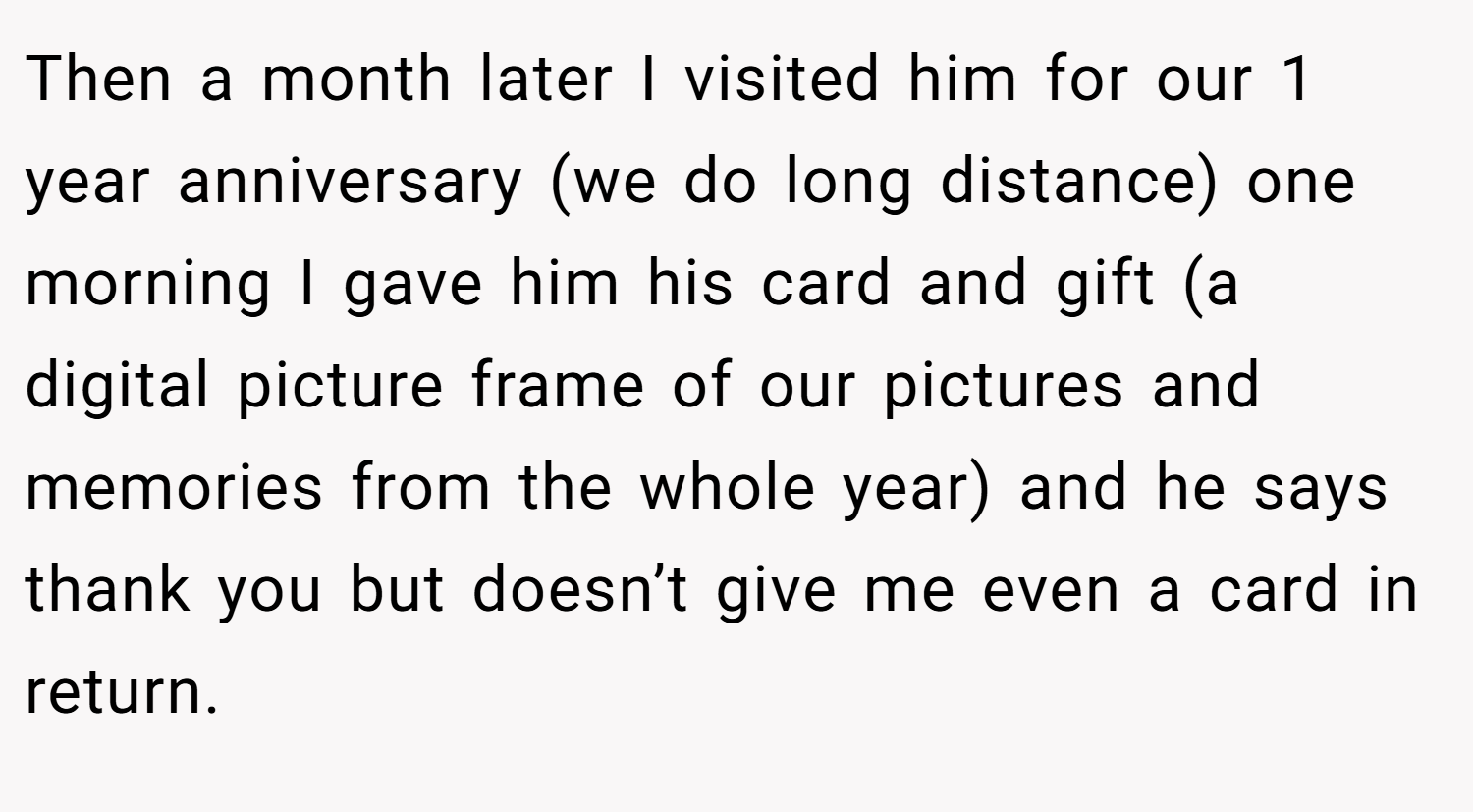 Then a month later I visited him for our 1 year anniversary (we do long distance) one morning I gave him his card and gift (a digital picture frame of our pictures and memories from the whole year) and he says thank you but doesn’t give me even a card in return.