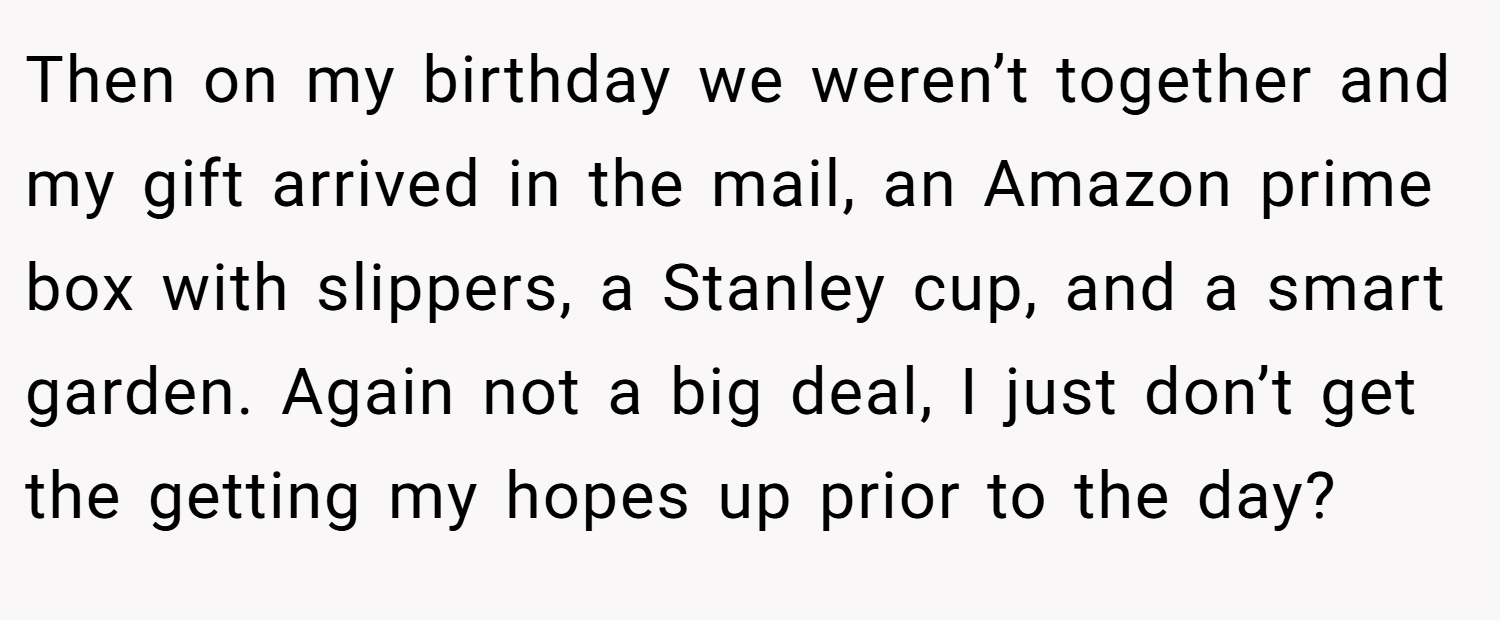 Then on my birthday we weren’t together and my gift arrived in the mail, an Amazon prime box with slippers, a Stanley cup, and a smart garden. Again not a big deal, I just don’t get the getting my hopes up prior to the day?